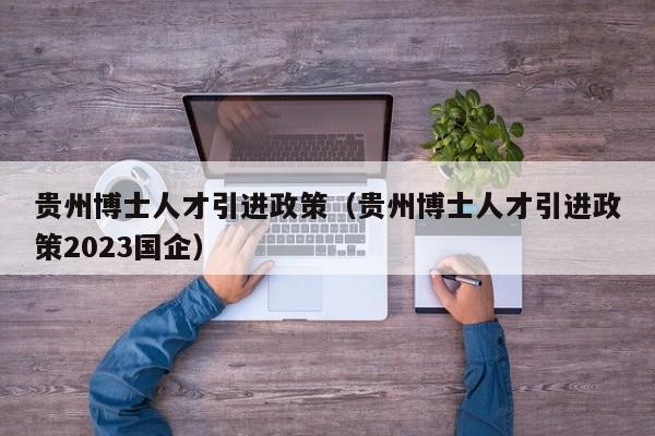 贵州博士人才引进政策（贵州博士人才引进政策2023国企）-第1张图片-博士人才招聘网