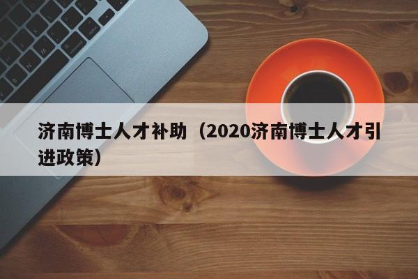 济南博士人才补助（2020济南博士人才引进政策）-第1张图片-博士人才招聘网