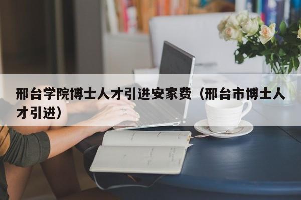 邢台学院博士人才引进安家费（邢台市博士人才引进）-第1张图片-博士人才招聘网