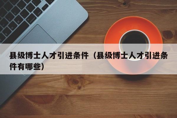 县级博士人才引进条件（县级博士人才引进条件有哪些）-第1张图片-博士人才招聘网