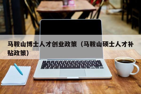 马鞍山博士人才创业政策（马鞍山硕士人才补贴政策）-第1张图片-博士人才招聘网