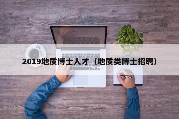 2019地质博士人才（地质类博士招聘）-第1张图片-博士人才招聘网