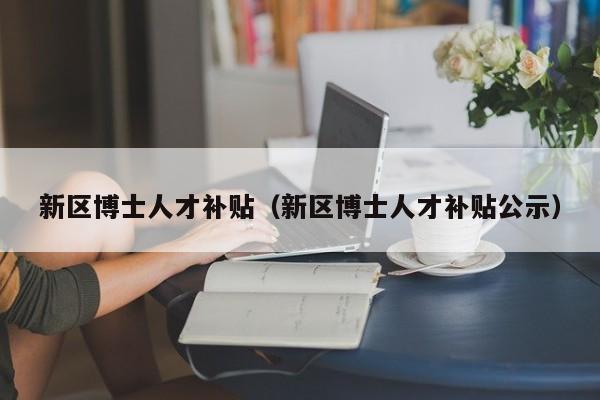 新区博士人才补贴（新区博士人才补贴公示）-第1张图片-博士人才招聘网