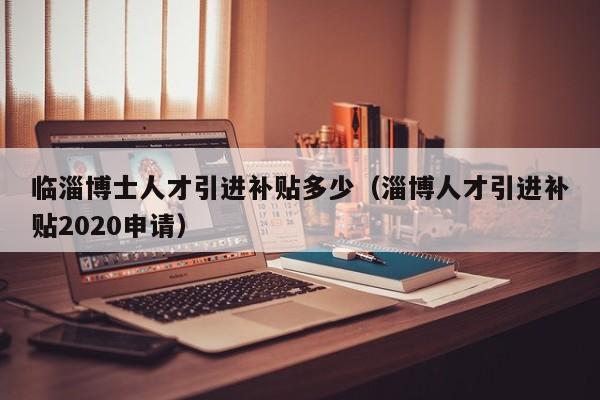 临淄博士人才引进补贴多少（淄博人才引进补贴2020申请）-第1张图片-博士人才招聘网