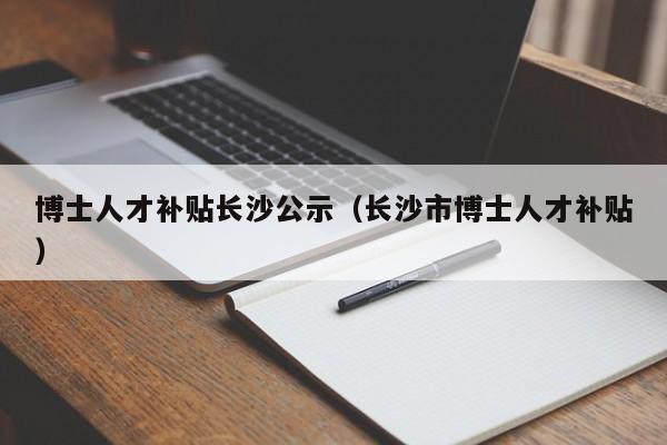 博士人才补贴长沙公示（长沙市博士人才补贴）-第1张图片-博士人才招聘网
