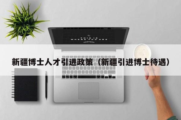 新疆博士人才引进政策（新疆引进博士待遇）-第1张图片-博士人才招聘网