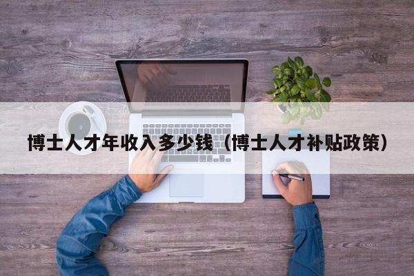 博士人才年收入多少钱（博士人才补贴政策）-第1张图片-博士人才招聘网