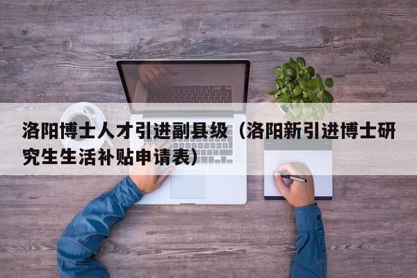 洛阳博士人才引进副县级（洛阳新引进博士研究生生活补贴申请表）-第1张图片-博士人才招聘网