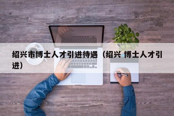 绍兴市博士人才引进待遇（绍兴 博士人才引进）-第1张图片-博士人才招聘网
