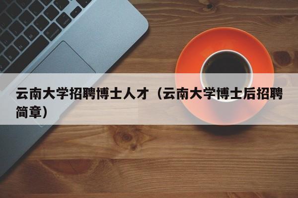 云南大学招聘博士人才（云南大学博士后招聘简章）-第1张图片-博士人才招聘网