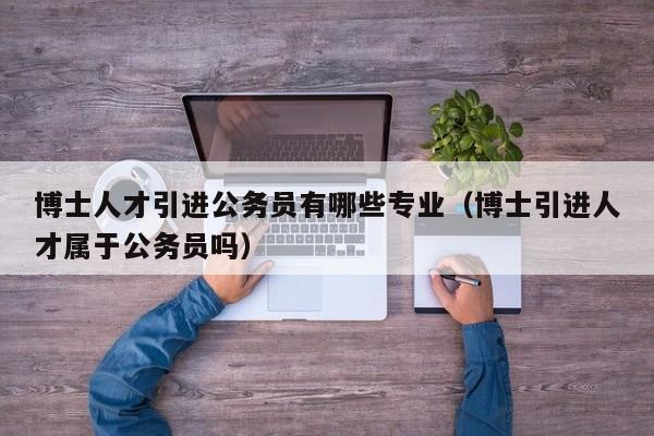 博士人才引进公务员有哪些专业（博士引进人才属于公务员吗）-第1张图片-博士人才招聘网
