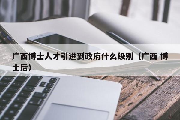 广西博士人才引进到政府什么级别（广西 博士后）-第1张图片-博士人才招聘网