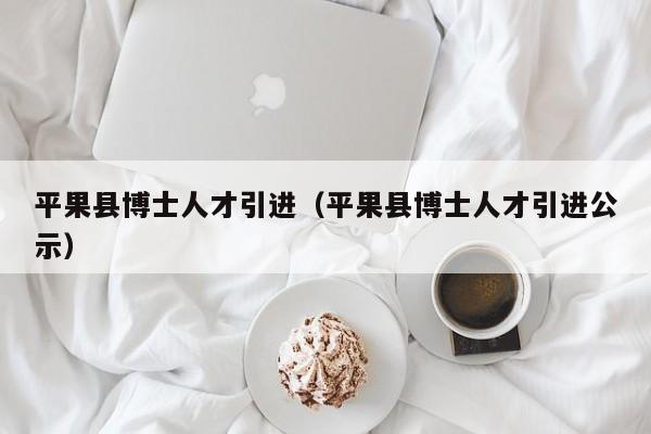 平果县博士人才引进（平果县博士人才引进公示）-第1张图片-博士人才招聘网