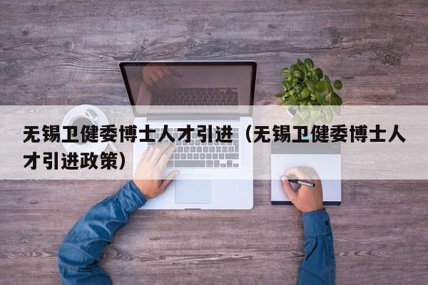无锡卫健委博士人才引进（无锡卫健委博士人才引进政策）-第1张图片-博士人才招聘网