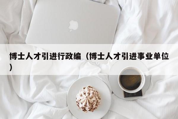 博士人才引进行政编（博士人才引进事业单位）-第1张图片-博士人才招聘网