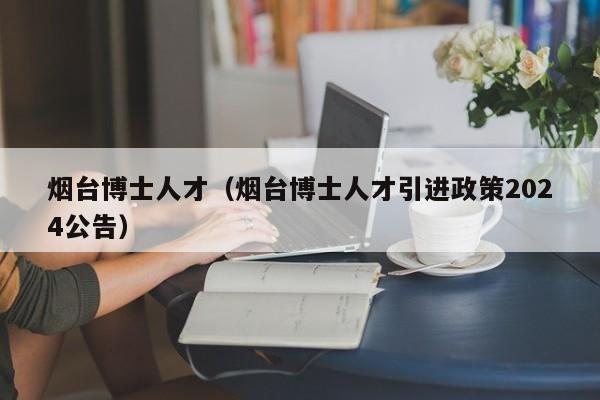烟台博士人才（烟台博士人才引进政策2024公告）-第1张图片-博士人才招聘网