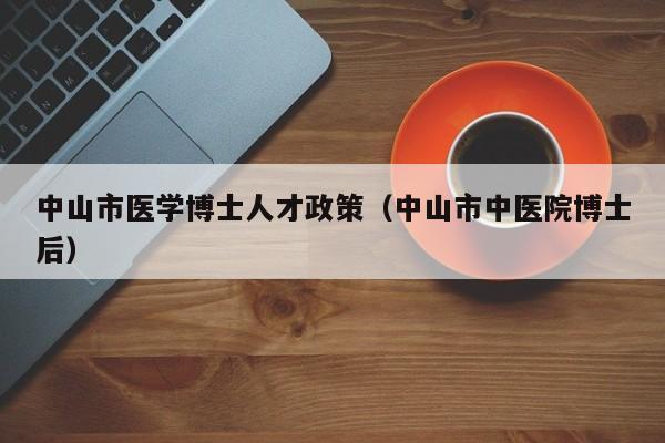 中山市医学博士人才政策（中山市中医院博士后）-第1张图片-博士人才招聘网