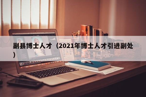 副县博士人才（2021年博士人才引进副处）-第1张图片-博士人才招聘网