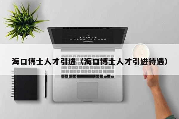 海口博士人才引进（海口博士人才引进待遇）-第1张图片-博士人才招聘网