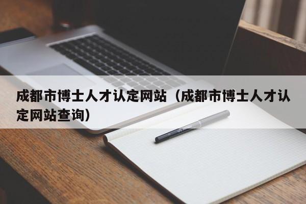 成都市博士人才认定网站（成都市博士人才认定网站查询）-第1张图片-博士人才招聘网