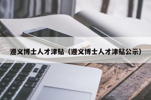 遵义博士人才津贴（遵义博士人才津贴公示）-第1张图片-博士人才招聘网
