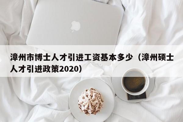 漳州市博士人才引进工资基本多少（漳州硕士人才引进政策2020）-第1张图片-博士人才招聘网