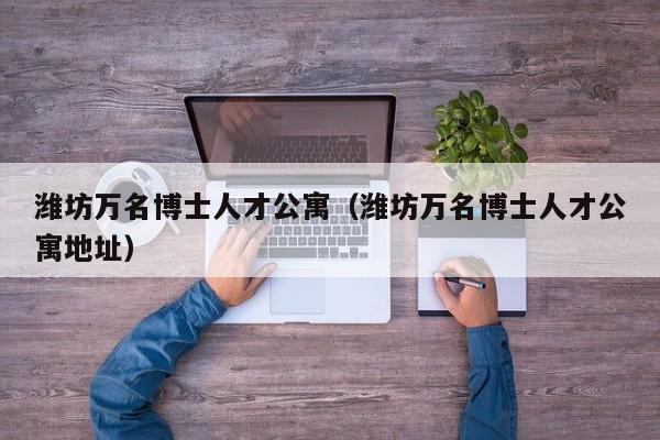 潍坊万名博士人才公寓（潍坊万名博士人才公寓地址）-第1张图片-博士人才招聘网