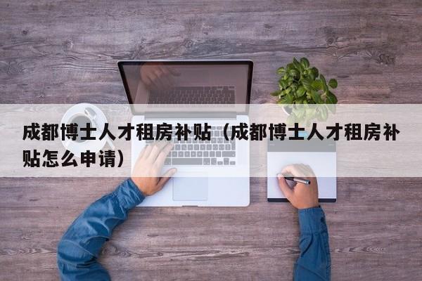 成都博士人才租房补贴（成都博士人才租房补贴怎么申请）-第1张图片-博士人才招聘网