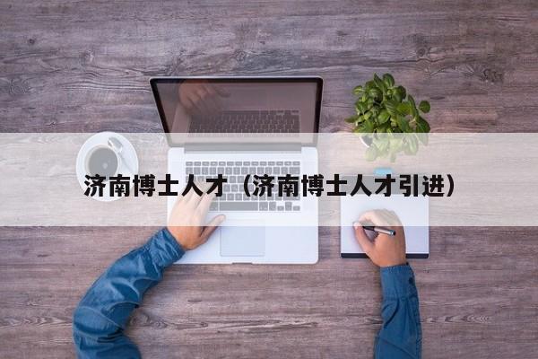 济南博士人才（济南博士人才引进）-第1张图片-博士人才招聘网