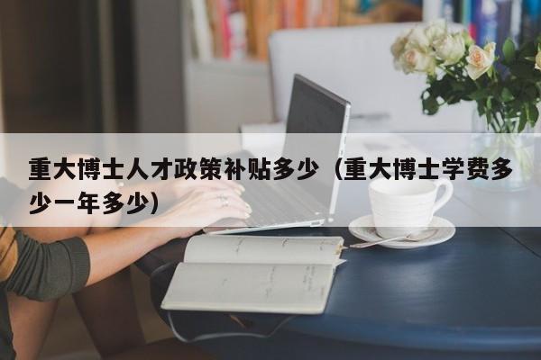 重大博士人才政策补贴多少（重大博士学费多少一年多少）-第1张图片-博士人才招聘网