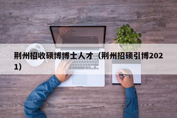 荆州招收硕博博士人才（荆州招硕引博2021）-第1张图片-博士人才招聘网