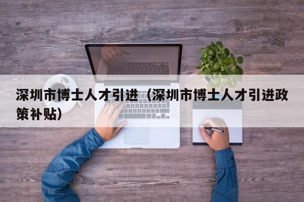 深圳市博士人才引进（深圳市博士人才引进政策补贴）-第1张图片-博士人才招聘网