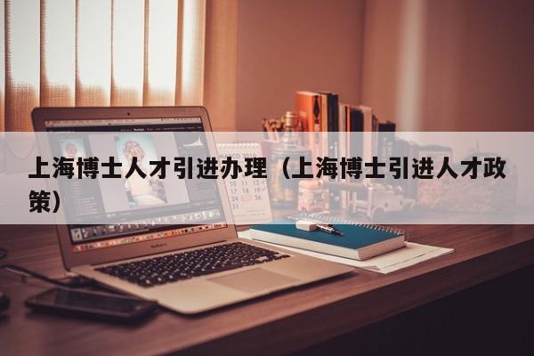 上海博士人才引进办理（上海博士引进人才政策）-第1张图片-博士人才招聘网