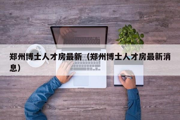 郑州博士人才房最新（郑州博士人才房最新消息）-第1张图片-博士人才招聘网