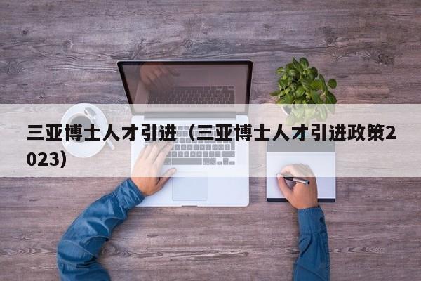 三亚博士人才引进（三亚博士人才引进政策2023）-第1张图片-博士人才招聘网