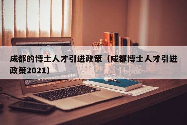 成都的博士人才引进政策（成都博士人才引进政策2021）-第1张图片-博士人才招聘网