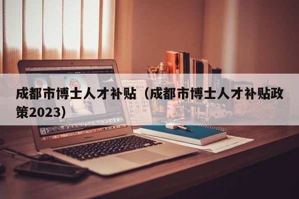 成都市博士人才补贴（成都市博士人才补贴政策2023）-第1张图片-博士人才招聘网