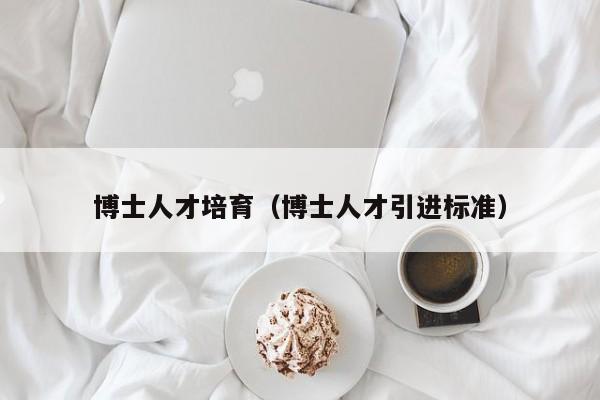 博士人才培育（博士人才引进标准）-第1张图片-博士人才招聘网
