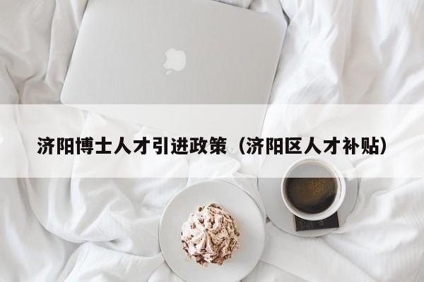 济阳博士人才引进政策（济阳区人才补贴）-第1张图片-博士人才招聘网