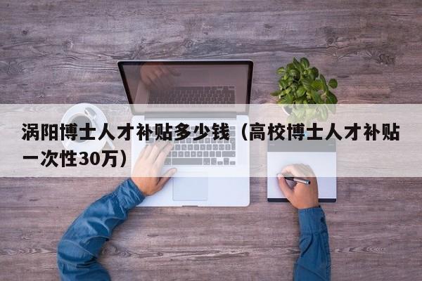 涡阳博士人才补贴多少钱（高校博士人才补贴一次性30万）-第1张图片-博士人才招聘网