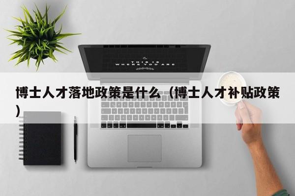 博士人才落地政策是什么（博士人才补贴政策）-第1张图片-博士人才招聘网