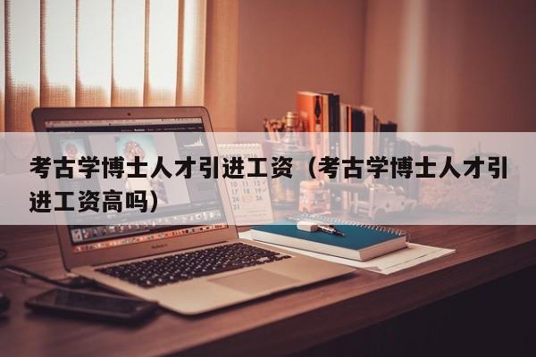 考古学博士人才引进工资（考古学博士人才引进工资高吗）-第1张图片-博士人才招聘网