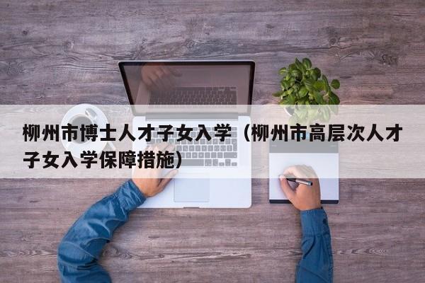 柳州市博士人才子女入学（柳州市高层次人才子女入学保障措施）-第1张图片-博士人才招聘网