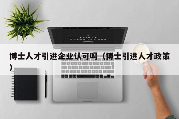 博士人才引进企业认可吗（博士引进人才政策）-第1张图片-博士人才招聘网