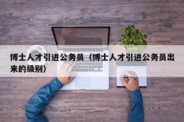 博士人才引进公务员（博士人才引进公务员出来的级别）-第1张图片-博士人才招聘网