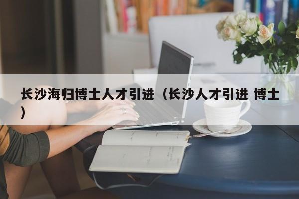 长沙海归博士人才引进（长沙人才引进 博士）-第1张图片-博士人才招聘网