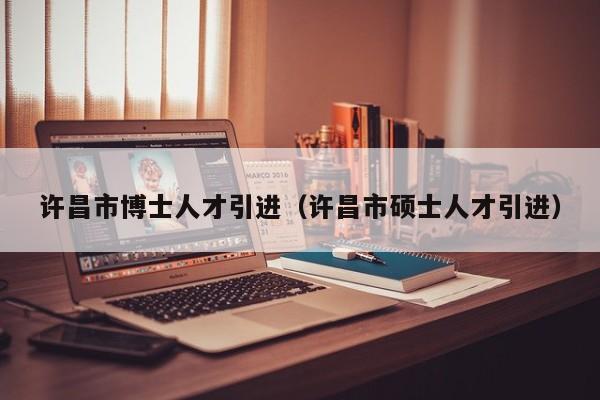 许昌市博士人才引进（许昌市硕士人才引进）-第1张图片-博士人才招聘网