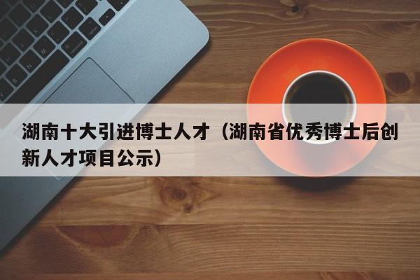 湖南十大引进博士人才（湖南省优秀博士后创新人才项目公示）-第1张图片-博士人才招聘网