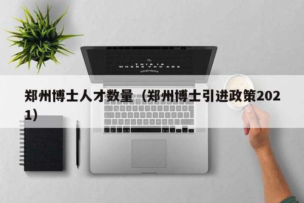 郑州博士人才数量（郑州博士引进政策2021）-第1张图片-博士人才招聘网
