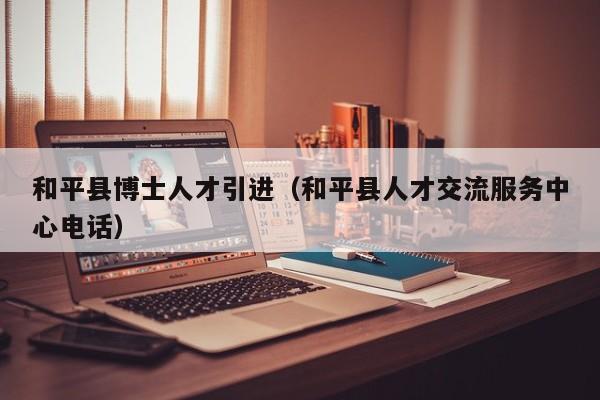 和平县博士人才引进（和平县人才交流服务中心电话）-第1张图片-博士人才招聘网